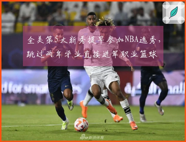 全美第5大新秀提早参加NBA选秀，跳过两年学业直接进军职业篮球