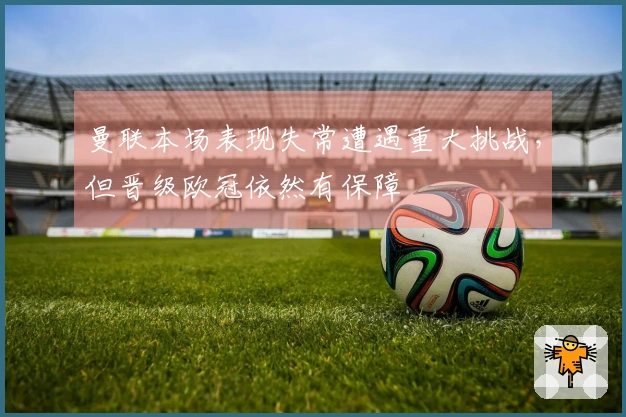 曼联本场表现失常遭遇重大挑战，但晋级欧冠依然有保障