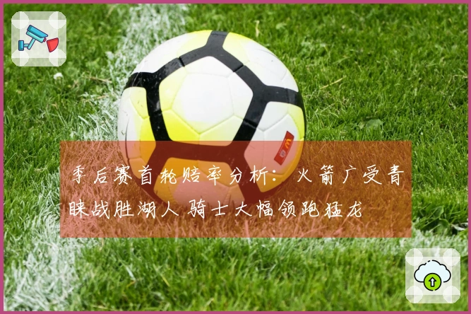 季后赛首轮赔率分析：火箭广受青睐战胜湖人 骑士大幅领跑猛龙