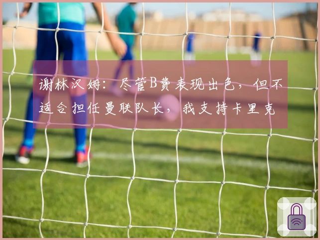 谢林汉姆：尽管B费表现出色，但不适合担任曼联队长，我支持卡里克继续执教