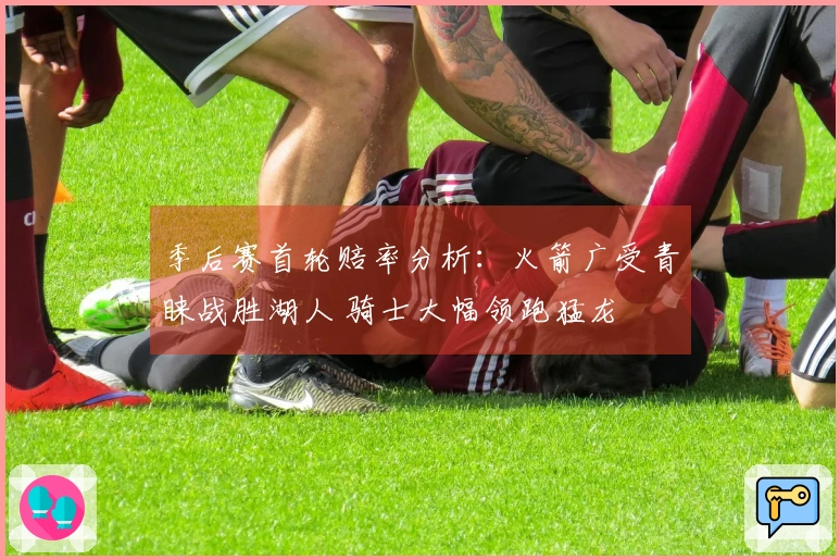 季后赛首轮赔率分析：火箭广受青睐战胜湖人 骑士大幅领跑猛龙