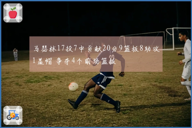 马瑟林17投7中贡献20分9篮板8助攻1盖帽 争夺4个前场篮板