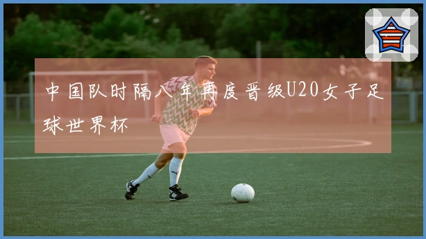 中国队时隔八年再度晋级U20女子足球世界杯