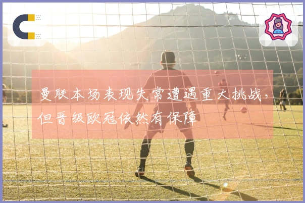 曼联本场表现失常遭遇重大挑战,但晋级欧冠依然有保障