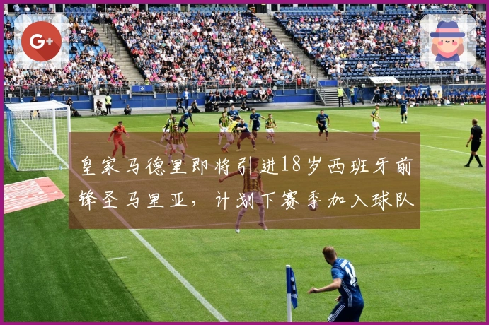 皇家马德里即将引进18岁西班牙前锋圣马里亚，计划下赛季加入球队