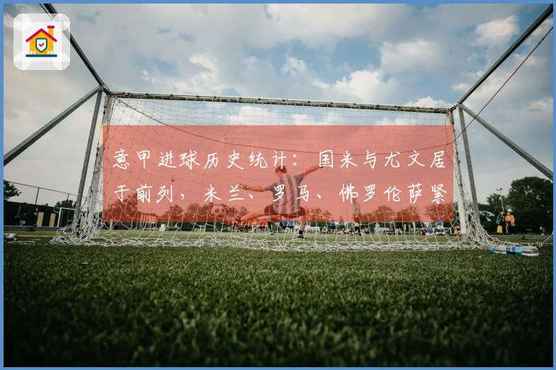 意甲进球历史统计：国米与尤文居于前列，米兰、罗马、佛罗伦萨紧随其后