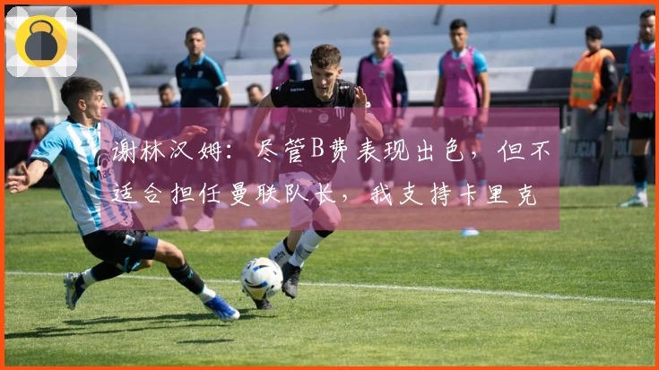 谢林汉姆：尽管B费表现出色，但不适合担任曼联队长，我支持卡里克继续执教